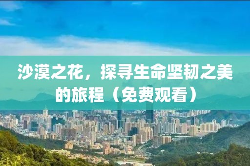 沙漠之花，探寻生命坚韧之美的旅程（免费观看）