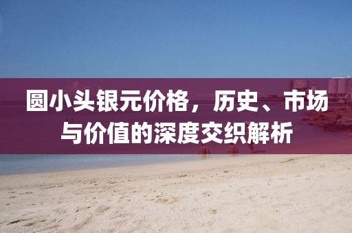 圆小头银元价格，历史、市场与价值的深度交织解析