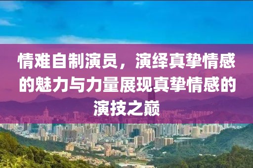 情难自制演员，演绎真挚情感的魅力与力量展现真挚情感的演技之巅