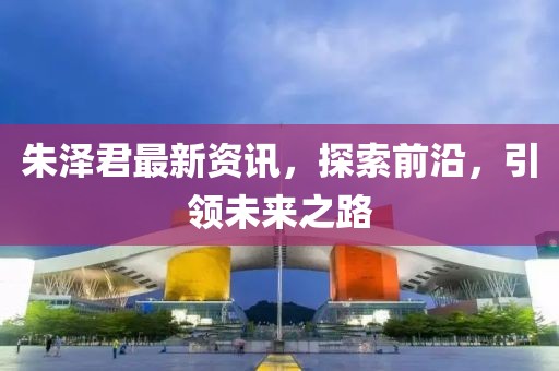 朱泽君最新资讯，探索前沿，引领未来之路