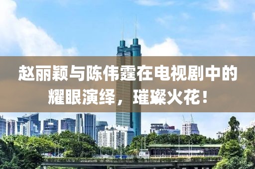 赵丽颖与陈伟霆在电视剧中的耀眼演绎，璀璨火花！