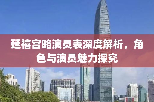 延禧宫略演员表深度解析，角色与演员魅力探究