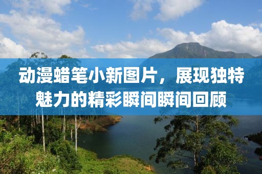 动漫蜡笔小新图片，展现独特魅力的精彩瞬间瞬间回顾