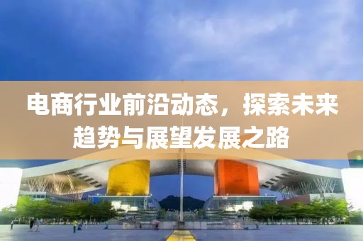 电商行业前沿动态，探索未来趋势与展望发展之路