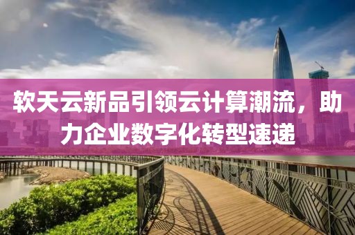 软天云新品引领云计算潮流，助力企业数字化转型速递