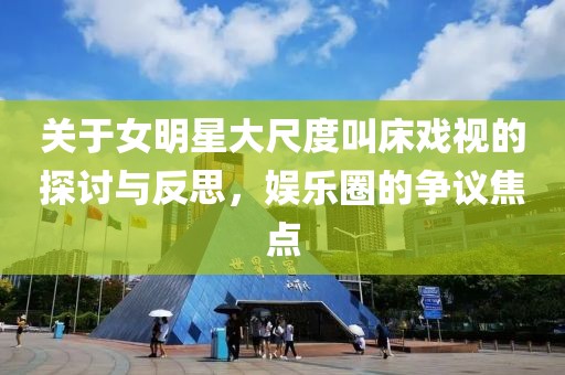 关于女明星大尺度叫床戏视的探讨与反思，娱乐圈的争议焦点