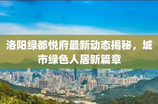 洛阳绿都悦府最新动态揭秘，城市绿色人居新篇章