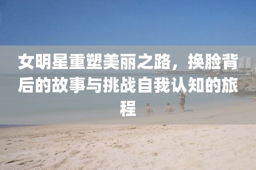 女明星重塑美丽之路，换脸背后的故事与挑战自我认知的旅程