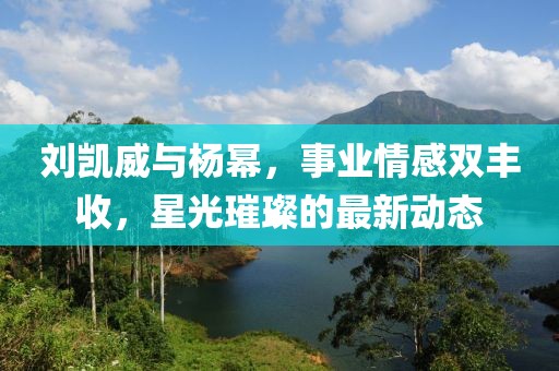 刘凯威与杨幂，事业情感双丰收，星光璀璨的最新动态