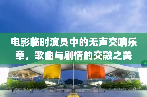 电影临时演员中的无声交响乐章，歌曲与剧情的交融之美
