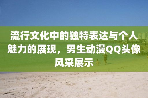 流行文化中的独特表达与个人魅力的展现，男生动漫QQ头像风采展示