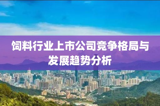 饲料行业上市公司竞争格局与发展趋势分析