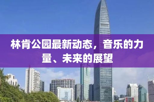 林肯公园最新动态，音乐的力量、未来的展望