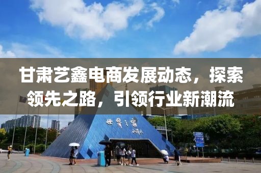 甘肃艺鑫电商发展动态，探索领先之路，引领行业新潮流