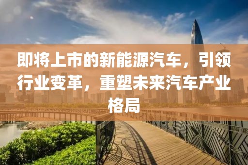 即将上市的新能源汽车，引领行业变革，重塑未来汽车产业格局