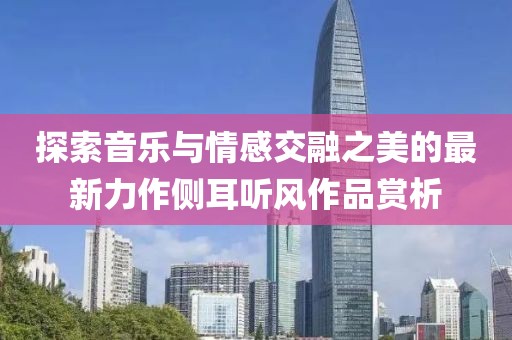 探索音乐与情感交融之美的最新力作侧耳听风作品赏析