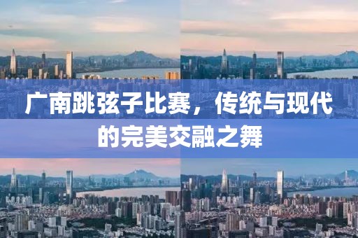 广南跳弦子比赛，传统与现代的完美交融之舞