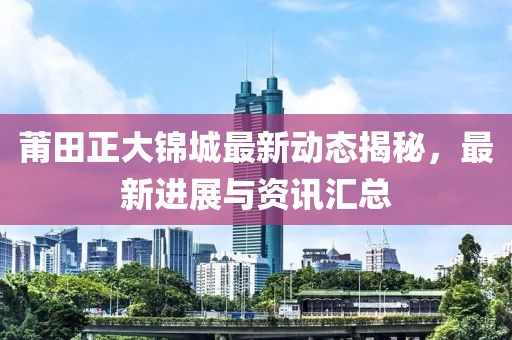 莆田正大锦城最新动态揭秘，最新进展与资讯汇总
