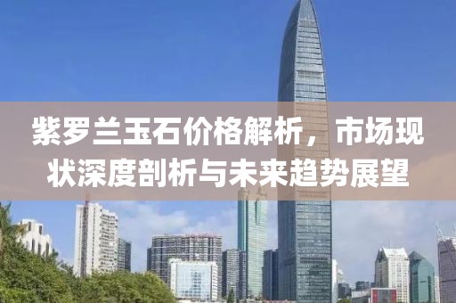 紫罗兰玉石价格解析，市场现状深度剖析与未来趋势展望