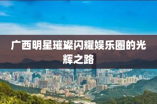 广西明星璀璨闪耀娱乐圈的光辉之路