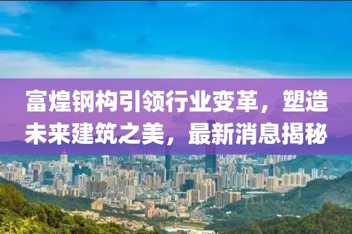 富煌钢构引领行业变革，塑造未来建筑之美，最新消息揭秘