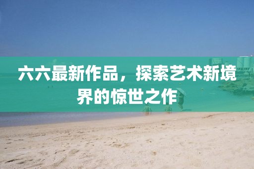 六六最新作品，探索艺术新境界的惊世之作
