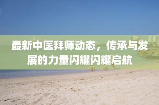 最新中医拜师动态，传承与发展的力量闪耀闪耀启航