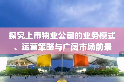 探究上市物业公司的业务模式、运营策略与广阔市场前景