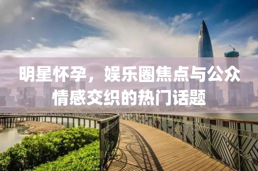 明星怀孕，娱乐圈焦点与公众情感交织的热门话题