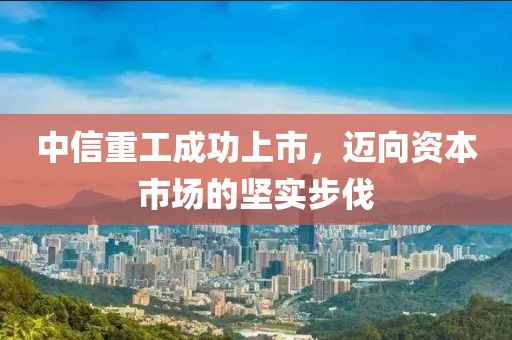 中信重工成功上市，迈向资本市场的坚实步伐