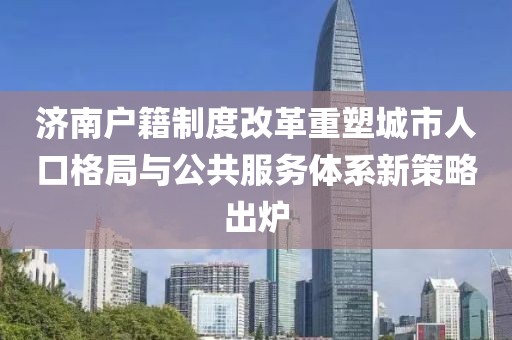 济南户籍制度改革重塑城市人口格局与公共服务体系新策略出炉