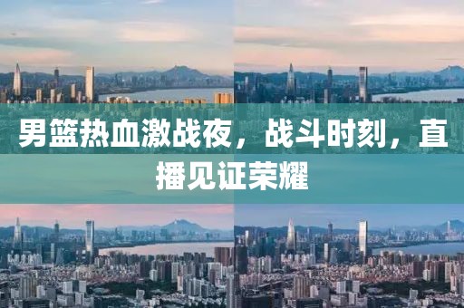 男篮热血激战夜，战斗时刻，直播见证荣耀