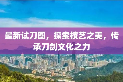 最新试刀图，探索技艺之美，传承刀剑文化之力