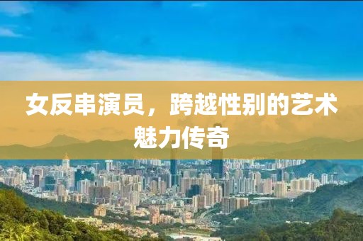 女反串演员，跨越性别的艺术魅力传奇