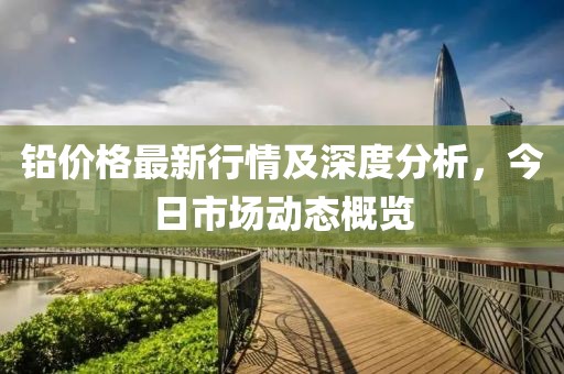 铅价格最新行情及深度分析，今日市场动态概览