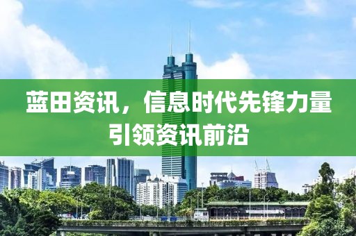 蓝田资讯，信息时代先锋力量引领资讯前沿