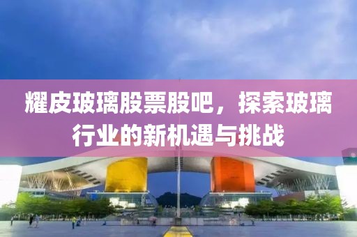 耀皮玻璃股票股吧，探索玻璃行业的新机遇与挑战
