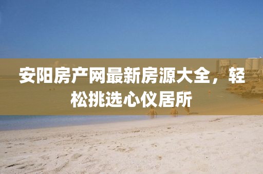 安阳房产网最新房源大全，轻松挑选心仪居所