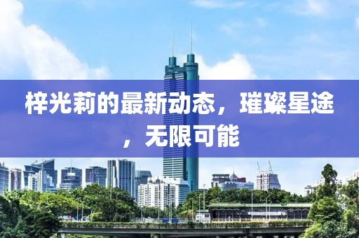 梓光莉的最新动态，璀璨星途，无限可能