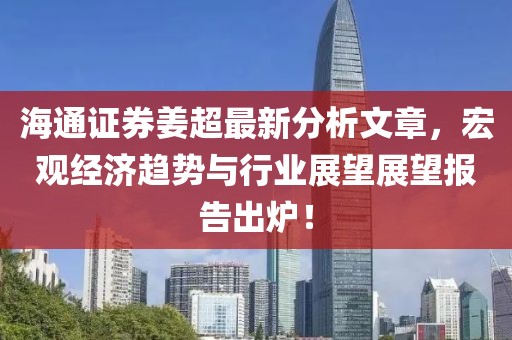 海通证券姜超最新分析文章，宏观经济趋势与行业展望展望报告出炉！