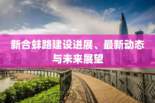 新合蚌路建设进展、最新动态与未来展望
