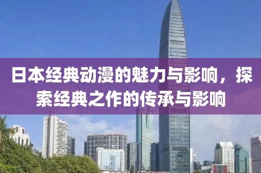 日本经典动漫的魅力与影响，探索经典之作的传承与影响