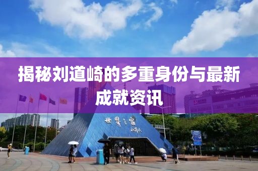 揭秘刘道崎的多重身份与最新成就资讯