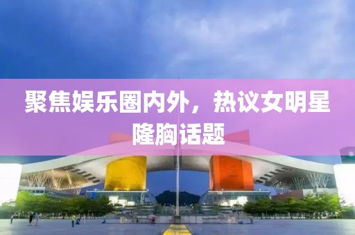 聚焦娱乐圈内外，热议女明星隆胸话题