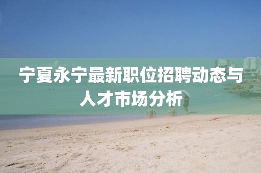 宁夏永宁最新职位招聘动态与人才市场分析