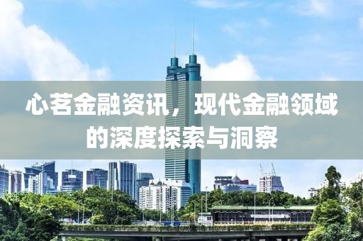 心茗金融资讯，现代金融领域的深度探索与洞察