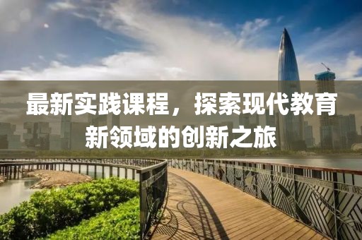 最新实践课程，探索现代教育新领域的创新之旅