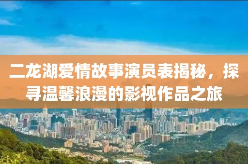 二龙湖爱情故事演员表揭秘，探寻温馨浪漫的影视作品之旅