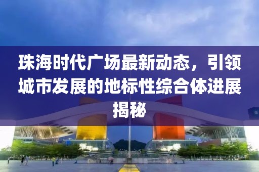珠海时代广场最新动态，引领城市发展的地标性综合体进展揭秘