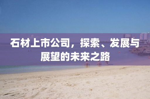 石材上市公司，探索、发展与展望的未来之路